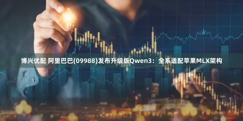 博兴优配 阿里巴巴(09988)发布升级版Qwen3：全系适配苹果MLX架构