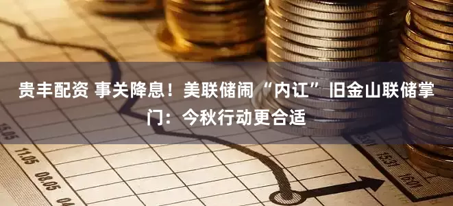 贵丰配资 事关降息！美联储闹 “内讧” 旧金山联储掌门：今秋行动更合适