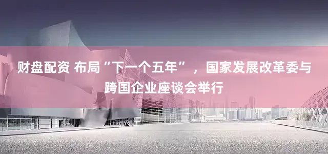 财盘配资 布局“下一个五年” ，国家发展改革委与跨国企业座谈会举行
