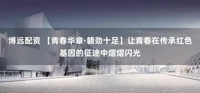 博远配资 【青春华章·赣劲十足】让青春在传承红色基因的征途中熠熠闪光