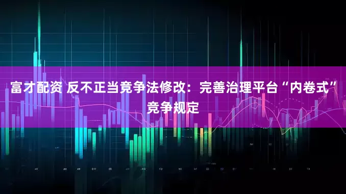富才配资 反不正当竞争法修改：完善治理平台“内卷式”竞争规定