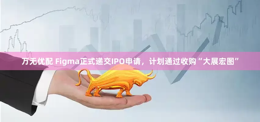 万无优配 Figma正式递交IPO申请，计划通过收购“大展宏图”