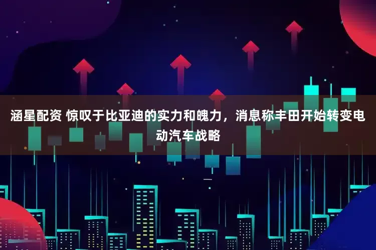 涵星配资 惊叹于比亚迪的实力和魄力，消息称丰田开始转变电动汽车战略