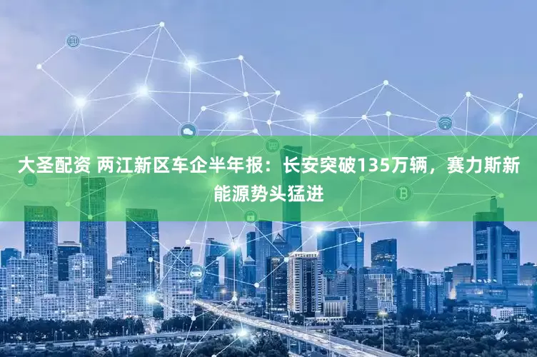 大圣配资 两江新区车企半年报：长安突破135万辆，赛力斯新能源势头猛进