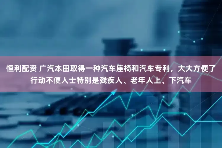 恒利配资 广汽本田取得一种汽车座椅和汽车专利，大大方便了行动不便人士特别是残疾人、老年人上、下汽车