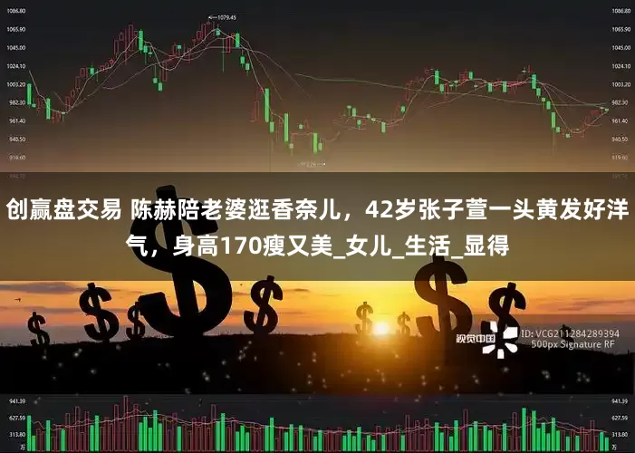 创赢盘交易 陈赫陪老婆逛香奈儿，42岁张子萱一头黄发好洋气，身高170瘦又美_女儿_生活_显得