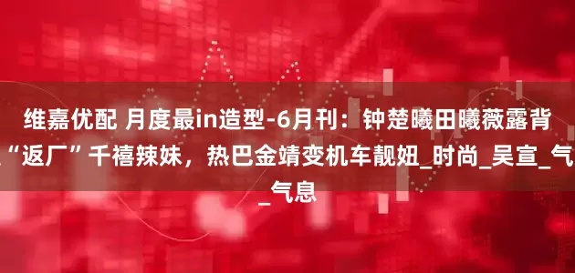 维嘉优配 月度最in造型-6月刊：钟楚曦田曦薇露背装“返厂”千禧辣妹，热巴金靖变机车靓妞_时尚_吴宣_气息