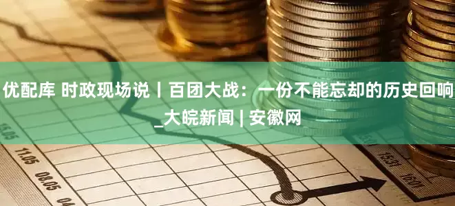 优配库 时政现场说丨百团大战：一份不能忘却的历史回响_大皖新闻 | 安徽网