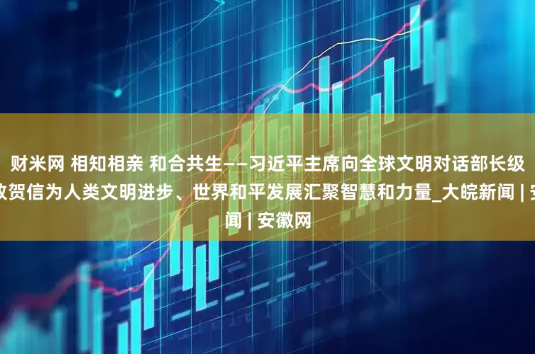 财米网 相知相亲 和合共生——习近平主席向全球文明对话部长级会议致贺信为人类文明进步、世界和平发展汇聚智慧和力量_大皖新闻 | 安徽网