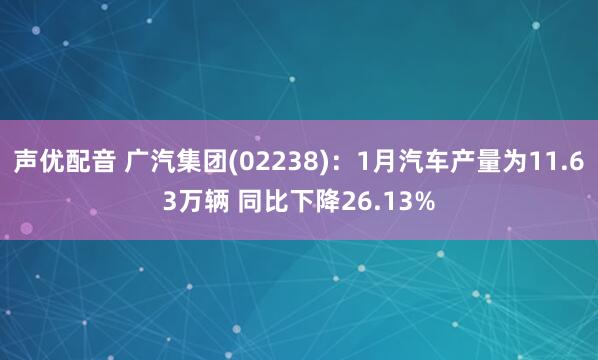 声优配音 广汽集团(02238)：1月汽车产量为11.63万辆 同比下降26.13%