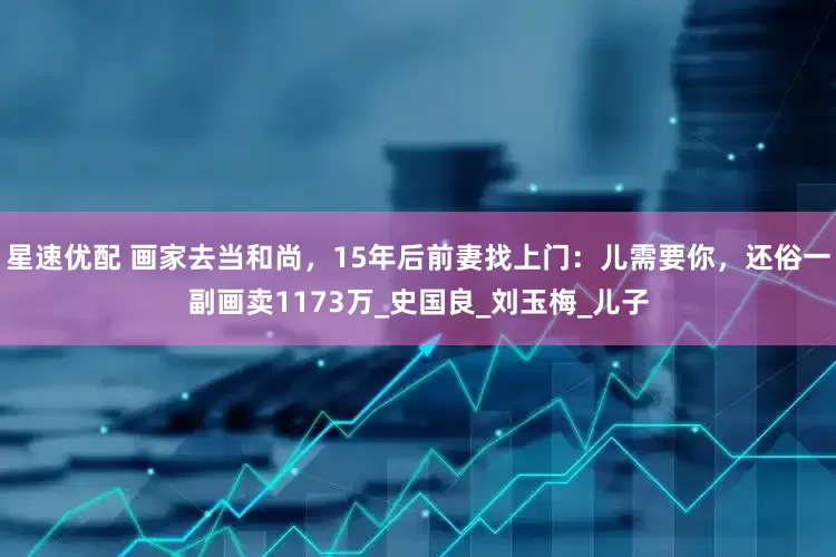 星速优配 画家去当和尚，15年后前妻找上门：儿需要你，还俗一副画卖1173万_史国良_刘玉梅_儿子