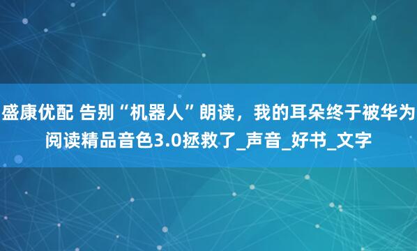 盛康优配 告别“机器人”朗读，我的耳朵终于被华为阅读精品音色3.0拯救了_声音_好书_文字