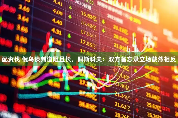 配资伐 俄乌谈判道阻且长，佩斯科夫：双方备忘录立场截然相反