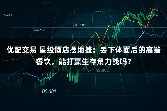 优配交易 星级酒店摆地摊：丢下体面后的高端餐饮，能打赢生存角力战吗？