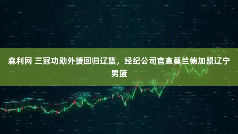 森利网 三冠功勋外援回归辽篮，经纪公司官宣莫兰德加盟辽宁男篮