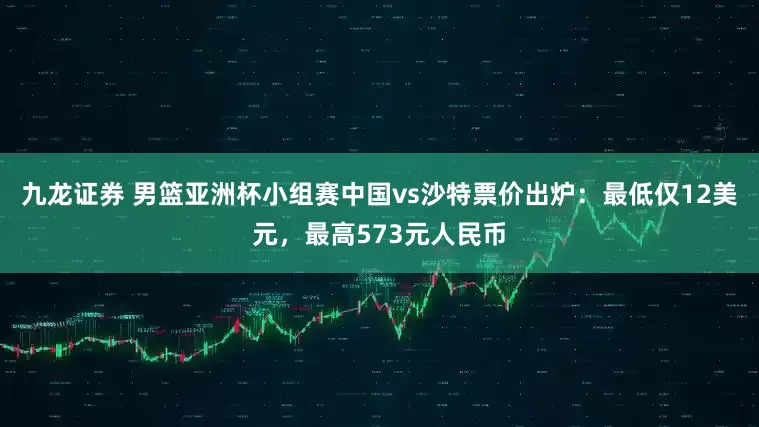 九龙证券 男篮亚洲杯小组赛中国vs沙特票价出炉：最低仅12美元，最高573元人民币