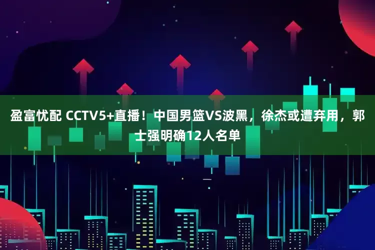 盈富忧配 CCTV5+直播！中国男篮VS波黑，徐杰或遭弃用，郭士强明确12人名单