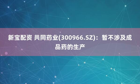 新宝配资 共同药业(300966.SZ)：暂不涉及成品药的生产