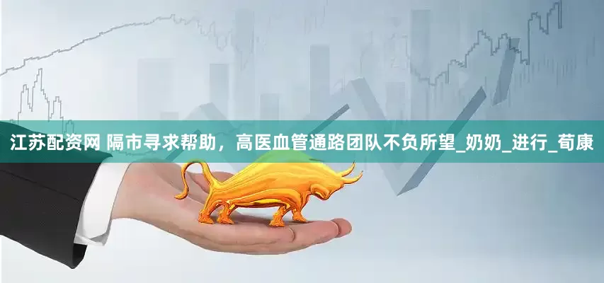 江苏配资网 隔市寻求帮助，高医血管通路团队不负所望_奶奶_进行_荀康
