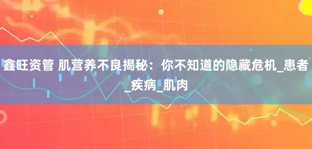 鑫旺资管 肌营养不良揭秘：你不知道的隐藏危机_患者_疾病_肌肉