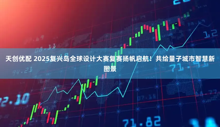 天创优配 2025复兴岛全球设计大赛复赛扬帆启航！共绘量子城市智慧新图景