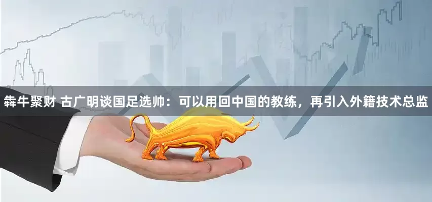 犇牛聚财 古广明谈国足选帅：可以用回中国的教练，再引入外籍技术总监