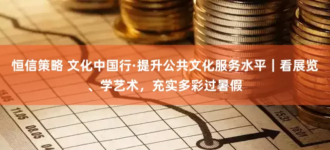恒信策略 文化中国行·提升公共文化服务水平｜看展览、学艺术，充实多彩过暑假