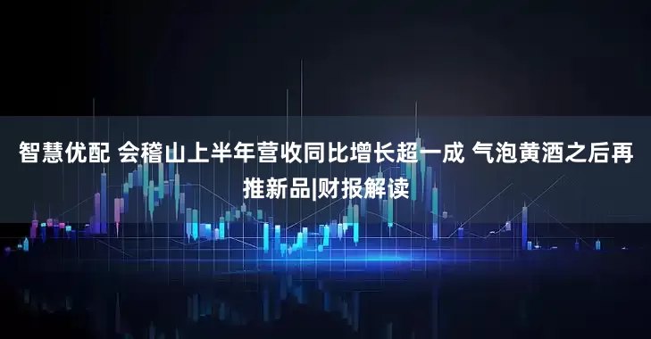 智慧优配 会稽山上半年营收同比增长超一成 气泡黄酒之后再推新品|财报解读