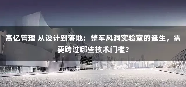 高亿管理 从设计到落地：整车风洞实验室的诞生，需要跨过哪些技术门槛？