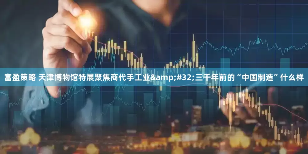 富盈策略 天津博物馆特展聚焦商代手工业&#32;三千年前的“中国制造”什么样