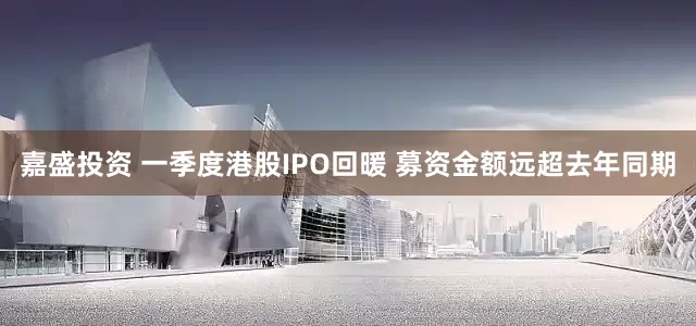 嘉盛投资 一季度港股IPO回暖 募资金额远超去年同期