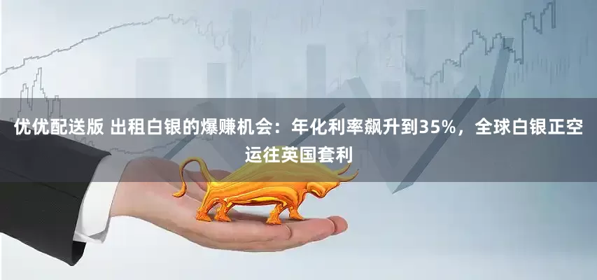 优优配送版 出租白银的爆赚机会：年化利率飙升到35%，全球白银正空运往英国套利