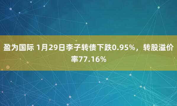 盈为国际 1月29日李子转债下跌0.95%，转股溢价率77.16%