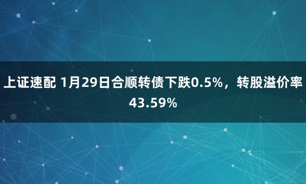 上证速配 1月29日合顺转债下跌0.5%，转股溢价率43.59%