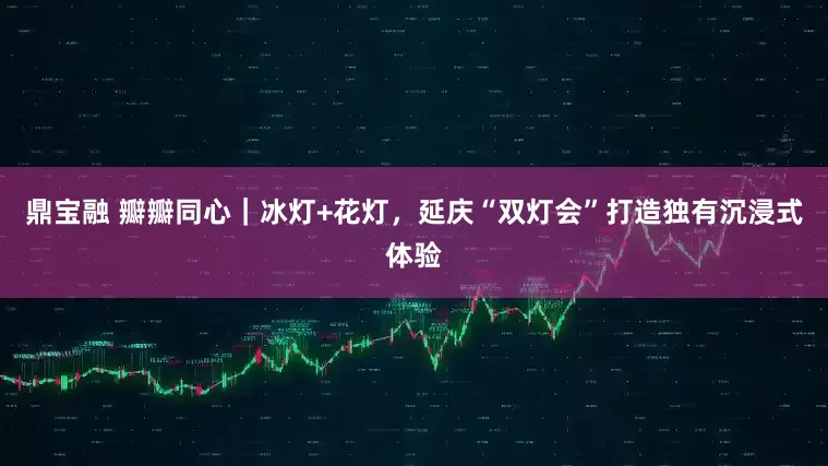 鼎宝融 瓣瓣同心｜冰灯+花灯，延庆“双灯会”打造独有沉浸式体验