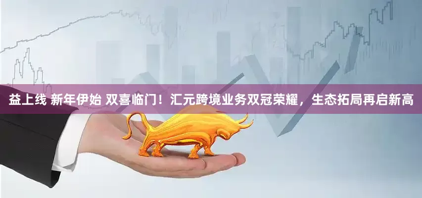 益上线 新年伊始 双喜临门！汇元跨境业务双冠荣耀，生态拓局再启新高