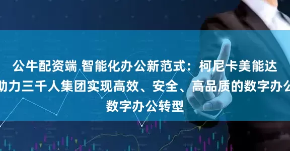 公牛配资端 智能化办公新范式：柯尼卡美能达如何助力三千人集团实现高效、安全、高品质的数字办公转型